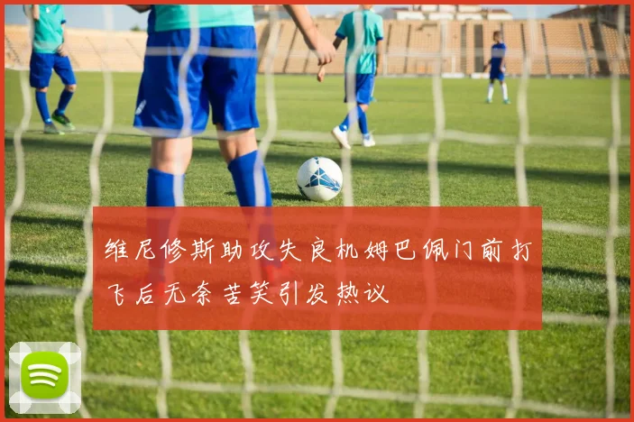 维尼修斯助攻失良机姆巴佩门前打飞后无奈苦笑引发热议