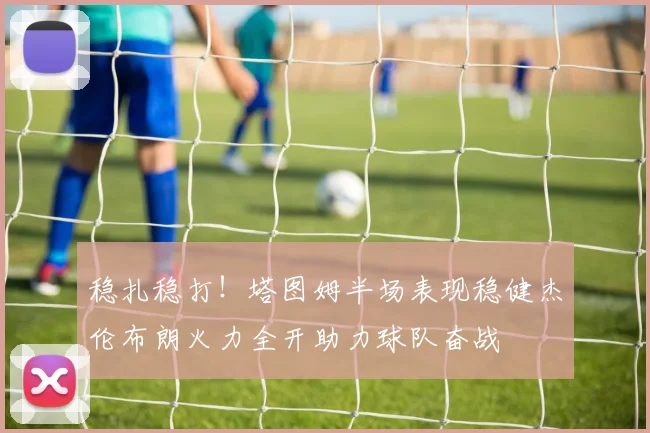 稳扎稳打！塔图姆半场表现稳健杰伦布朗火力全开助力球队奋战