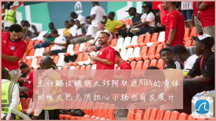 王仕鹏谈姚明大郅阿联进NBA的身体训练大巴无须担心小杨也有发展计划