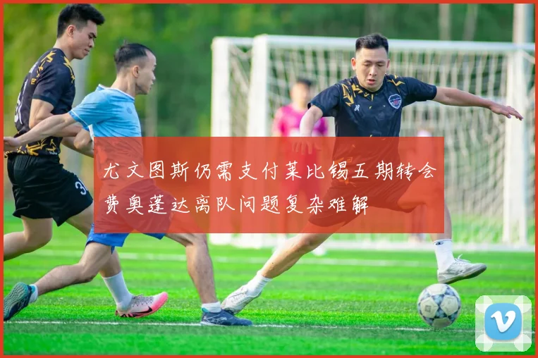 尤文图斯仍需支付莱比锡五期转会费奥蓬达离队问题复杂难解
