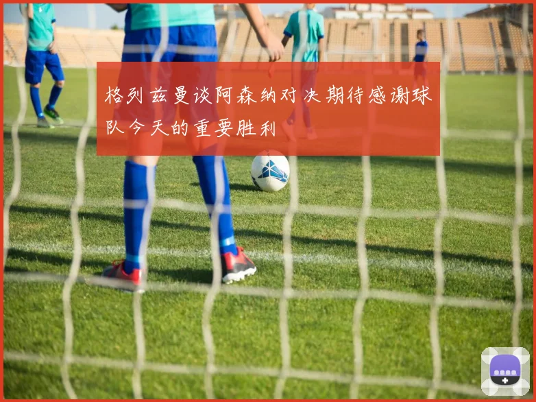 格列兹曼谈阿森纳对决期待感谢球队今天的重要胜利
