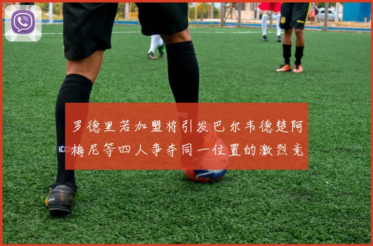 罗德里若加盟将引发巴尔韦德楚阿梅尼等四人争夺同一位置的激烈竞争
