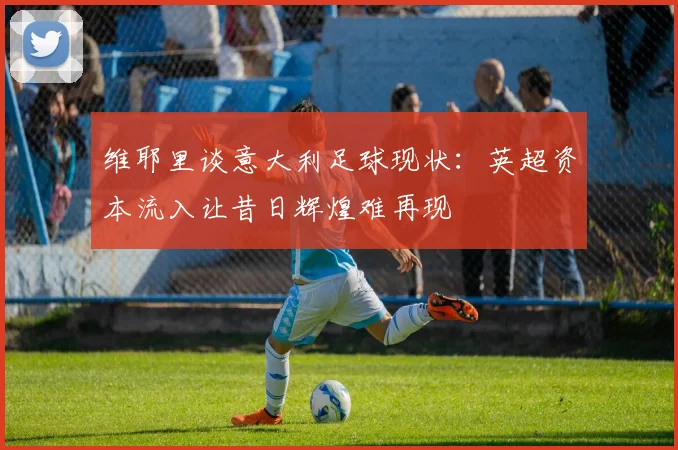 维耶里谈意大利足球现状：英超资本流入让昔日辉煌难再现