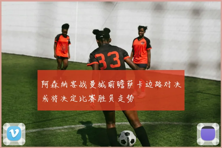 阿森纳客战曼城前瞻萨卡边路对决或将决定比赛胜负走势