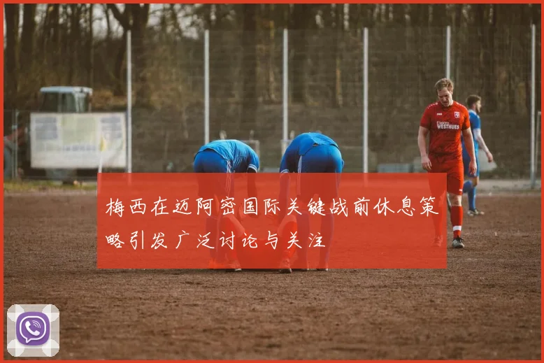 梅西在迈阿密国际关键战前休息策略引发广泛讨论与关注