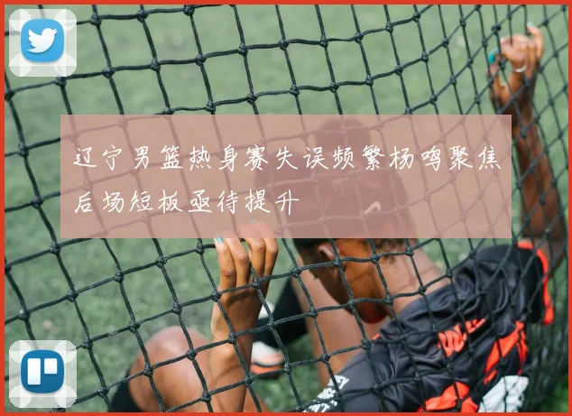 辽宁男篮热身赛失误频繁杨鸣聚焦后场短板亟待提升