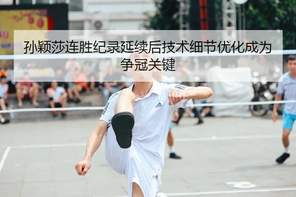 孙颖莎连胜纪录延续后技术细节优化成为争冠关键